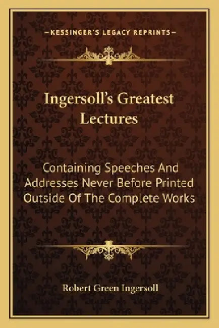 Ingersoll's Greatest Lectures: Containing Speeches And Addresses Never Before Printed Outside Of The Complete Works by Robert Green Ingersoll