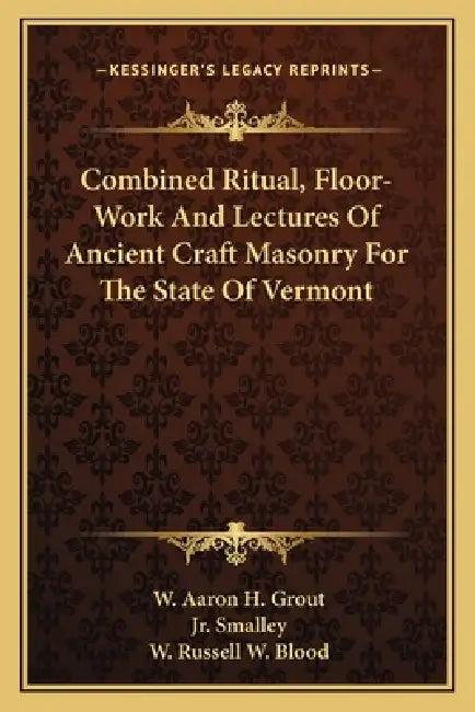 Combined Ritual, Floor-Work And Lectures Of Ancient Craft Masonry For The State Of Vermont by W. Aaron H. Grout, Jr. Smalley R. W. D. Burleigh, W. Russell W. Blood
