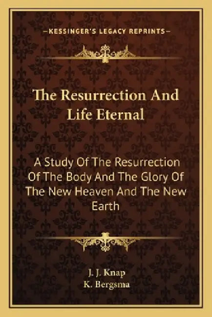 The Resurrection And Life Eternal: A Study Of The Resurrection Of The Body And The Glory Of The New Heaven And The New Earth by J. J. Knap, K. Bergsma