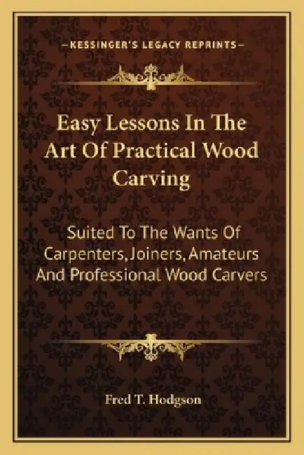 Easy Lessons In The Art Of Practical Wood Carving: Suited To The Wants Of Carpenters, Joiners, Amateurs And Professional Wood Carvers by Fred T. Hodgson