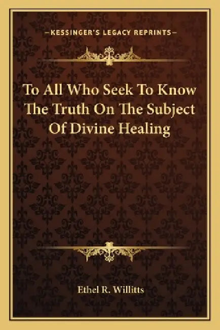 To All Who Seek To Know The Truth On The Subject Of Divine Healing by Ethel R. Willitts
