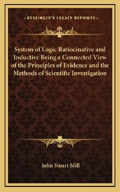 System of Logic Ratiocinative and Inductive Being a Connected View of the Principles of Evidence and the Methods of Scientific Investigation by John Stuart Mill
