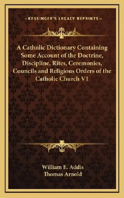 A Catholic Dictionary Containing Some Account of the Doctrine, Discipline, Rites, Ceremonies, Councils and Religious Orders of the Catholic Church V1 by William E. Addis, Thomas Arnold