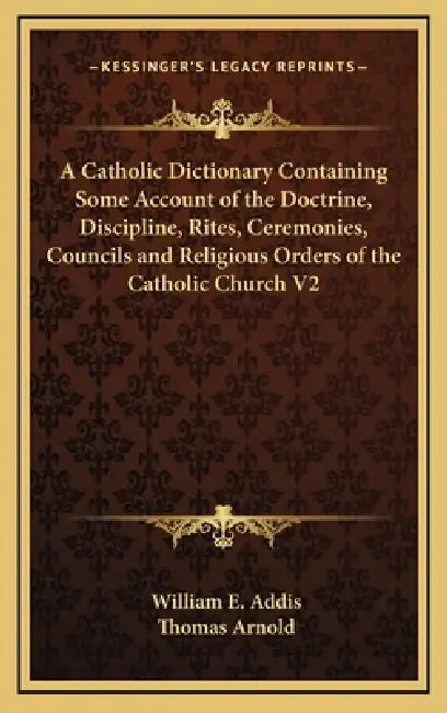 A Catholic Dictionary Containing Some Account of the Doctrine, Discipline, Rites, Ceremonies, Councils and Religious Orders of the Catholic Church V2 by William E. Addis, Thomas Arnold