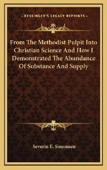 From The Methodist Pulpit Into Christian Science And How I Demonstrated The Abundance Of Substance And Supply by Severin E. Simonsen