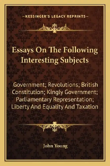 Essays On The Following Interesting Subjects: Government; Revolutions; British Constitution; Kingly Government; Parliamentary Representation; Liberty by John Young