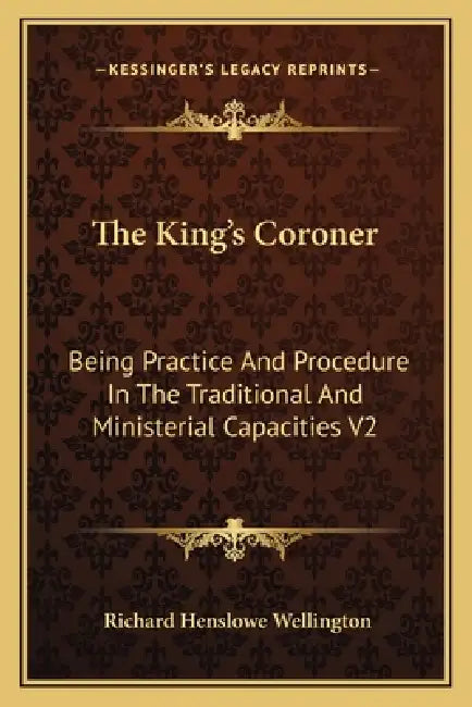 The King's Coroner: Being Practice And Procedure In The Traditional And Ministerial Capacities V2 by Richard Henslowe Wellington
