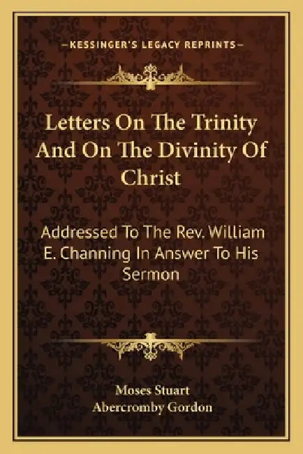 Letters On The Trinity And On The Divinity Of Christ: Addressed To The Rev. William E. Channing In Answer To His Sermon: On The Doctrines Of Christian by Moses Stuart, Abercromby Gordon