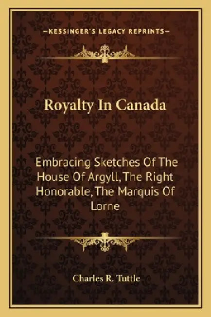 Royalty In Canada: Embracing Sketches Of The House Of Argyll, The Right Honorable, The Marquis Of Lorne by Charles R. Tuttle