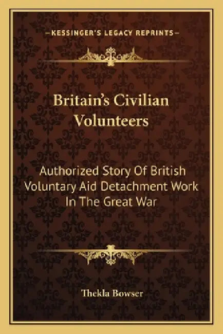 Britain's Civilian Volunteers: Authorized Story Of British Voluntary Aid Detachment Work In The Great War by Thekla Bowser