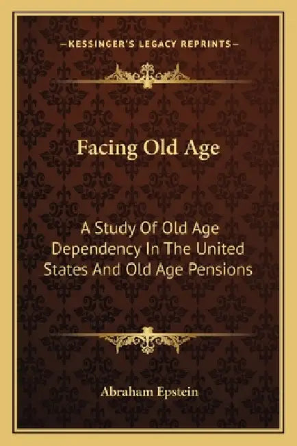 Facing Old Age: A Study Of Old Age Dependency In The United States And Old Age Pensions by Abraham Epstein
