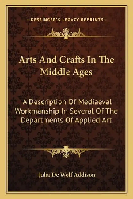 Arts And Crafts In The Middle Ages: A Description Of Mediaeval Workmanship In Several Of The Departments Of Applied Art by Julia de Wolf Addison