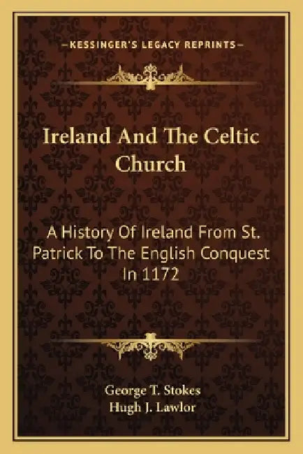 Ireland And The Celtic Church: A History Of Ireland From St. Patrick To The English Conquest In 1172 by George T. Stokes, Hugh J. Lawlor