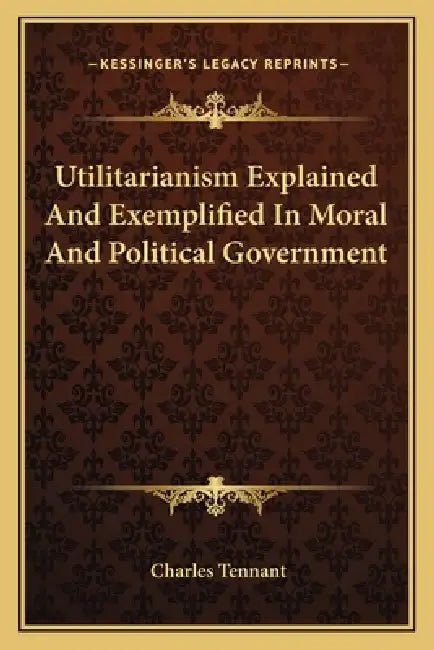Utilitarianism Explained And Exemplified In Moral And Political Government by Charles Tennant