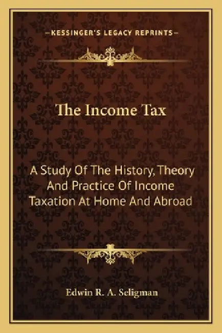 The Income Tax: A Study Of The History, Theory And Practice Of Income Taxation At Home And Abroad by Edwin R. a. Seligman