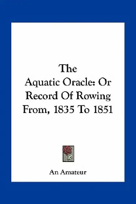 The Aquatic Oracle: Or Record Of Rowing From, 1835 To 1851 by An Amateur