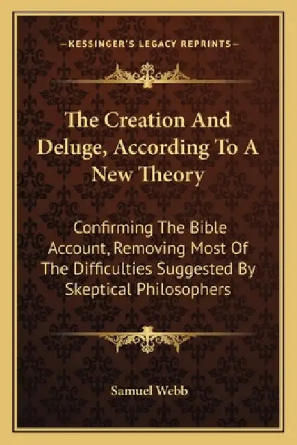 The Creation And Deluge, According To A New Theory: Confirming The Bible Account, Removing Most Of The Difficulties Suggested By Skeptical Philosopher by Samuel Webb