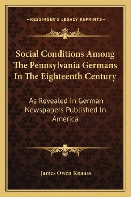Social Conditions Among The Pennsylvania Germans In The Eighteenth Century: As Revealed In German Newspapers Published In America by James Owen Knauss