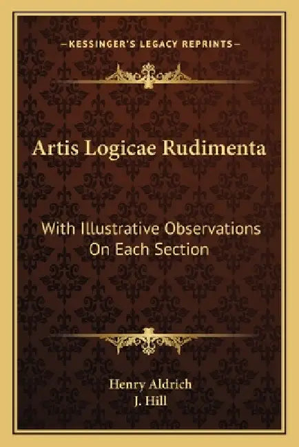 Artis Logicae Rudimenta: With Illustrative Observations On Each Section by Henry Aldrich, J. Hill