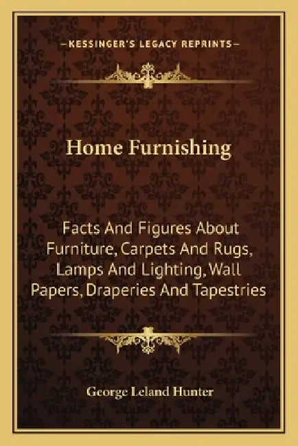 Home Furnishing: Facts And Figures About Furniture, Carpets And Rugs, Lamps And Lighting, Wall Papers, Draperies And Tapestries by George Leland Hunter