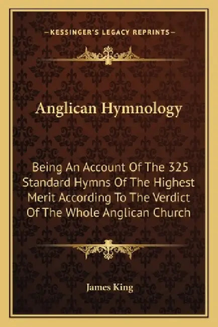 Anglican Hymnology: Being An Account Of The 325 Standard Hymns Of The Highest Merit According To The Verdict Of The Whole Anglican Church by James King
