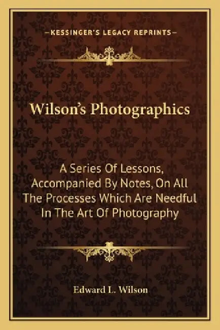 Wilson's Photographics: A Series Of Lessons, Accompanied By Notes, On All The Processes Which Are Needful In The Art Of Photography by Edward L. Wilson
