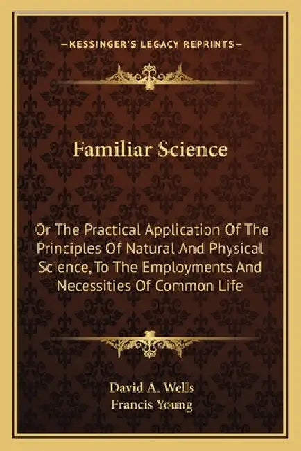 Familiar Science: Or The Practical Application Of The Principles Of Natural And Physical Science, To The Employments And Necessities Of Common Life by David a. Wells, Francis Young