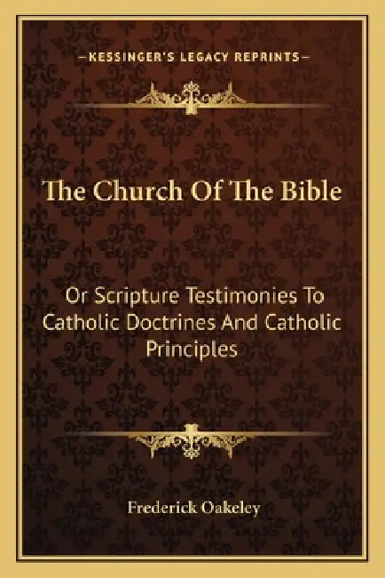 The Church Of The Bible: Or Scripture Testimonies To Catholic Doctrines And Catholic Principles by Frederick Oakeley