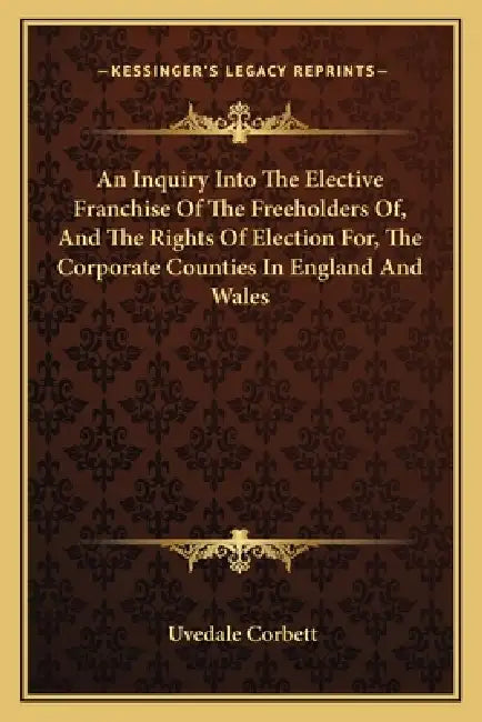An Inquiry Into The Elective Franchise Of The Freeholders Of, And The Rights Of Election For, The Corporate Counties In England And Wales by Uvedale Corbett