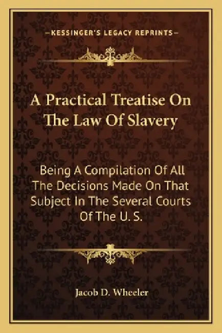 A Practical Treatise On The Law Of Slavery: Being A Compilation Of All The Decisions Made On That Subject In The Several Courts Of The U. S. by Jacob D. Wheeler