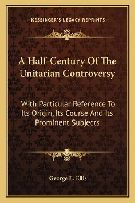 A Half-Century Of The Unitarian Controversy: With Particular Reference To Its Origin, Its Course And Its Prominent Subjects by George E. Ellis