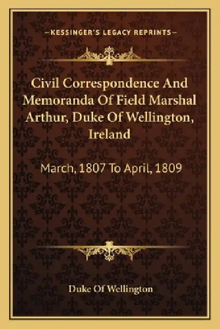Civil Correspondence And Memoranda Of Field Marshal Arthur, Duke Of Wellington, Ireland: March, 1807 To April, 1809 by Duke Of Wellington