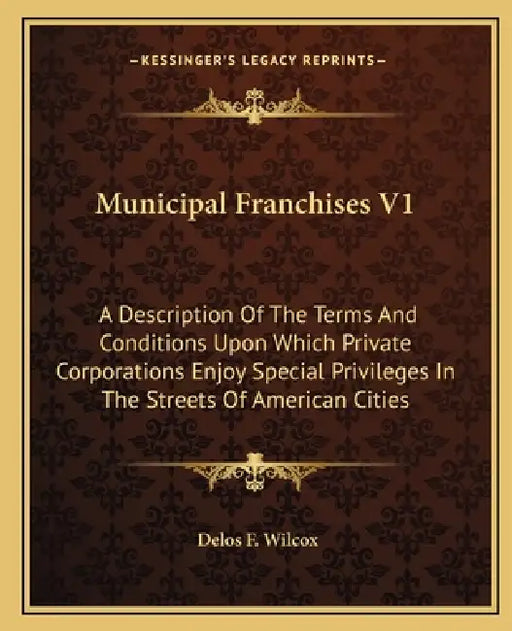 Municipal Franchises V1: A Description Of The Terms And Conditions Upon Which Private Corporations Enjoy Special Privileges In The Streets Of A by Delos F. Wilcox