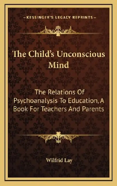 The Child's Unconscious Mind: The Relations Of Psychoanalysis To Education, A Book For Teachers And Parents by Wilfrid Lay