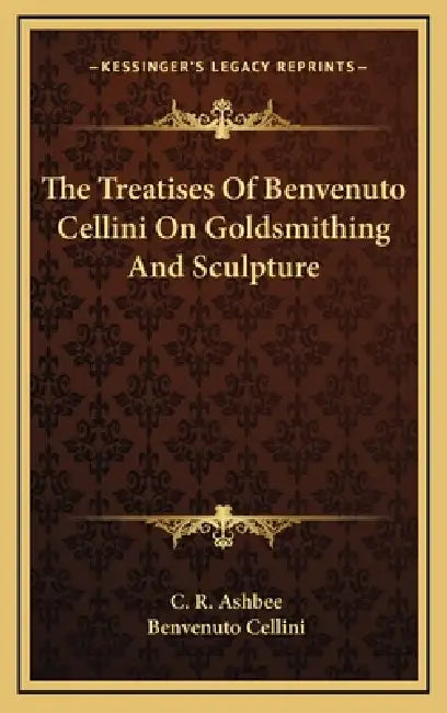 The Treatises Of Benvenuto Cellini On Goldsmithing And Sculpture by C. R. Ashbee, Benvenuto Cellini