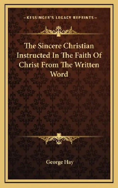 The Sincere Christian Instructed In The Faith Of Christ From The Written Word by George Hay