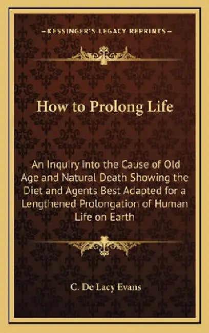 How to Prolong Life: An Inquiry into the Cause of Old Age and Natural Death Showing the Diet and Agents Best Adapted for a Lengthened Prolo by C. De Lacy Evans