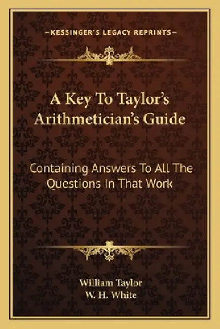 A Key To Taylor's Arithmetician's Guide: Containing Answers To All The Questions In That Work by William Taylor, W. H. White