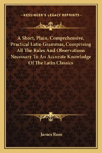 A Short, Plain, Comprehensive, Practical Latin Grammar, Comprising All The Rules And Observations Necessary To An Accurate Knowledge Of The Latin Clas by James Ross