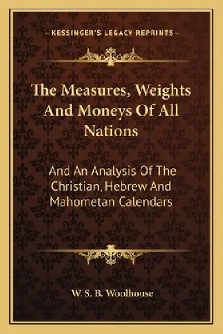 The Measures, Weights And Moneys Of All Nations: And An Analysis Of The Christian, Hebrew And Mahometan Calendars by W. S. B. Woolhouse