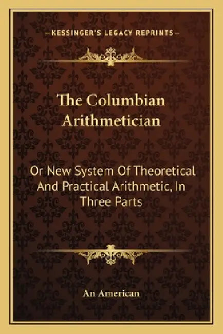 The Columbian Arithmetician: Or New System Of Theoretical And Practical Arithmetic, In Three Parts by An American