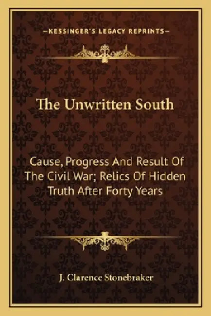 The Unwritten South: Cause, Progress And Result Of The Civil War; Relics Of Hidden Truth After Forty Years by J. Clarence Stonebraker