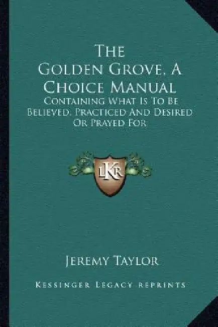 The Golden Grove, A Choice Manual: Containing What Is To Be Believed, Practiced And Desired Or Prayed For by Jeremy Taylor