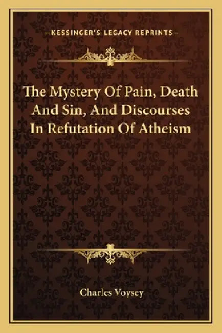 The Mystery Of Pain, Death And Sin, And Discourses In Refutation Of Atheism by Charles Voysey