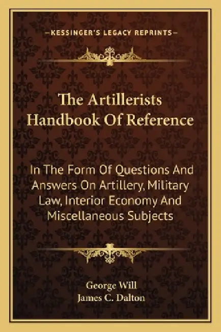 The Artillerists Handbook Of Reference: In The Form Of Questions And Answers On Artillery, Military Law, Interior Economy And Miscellaneous Subjects by George Will, James C. Dalton