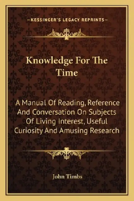 Knowledge For The Time: A Manual Of Reading, Reference And Conversation On Subjects Of Living Interest, Useful Curiosity And Amusing Research by John Timbs