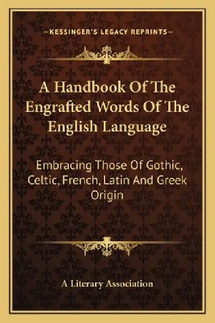 A Handbook Of The Engrafted Words Of The English Language: Embracing Those Of Gothic, Celtic, French, Latin And Greek Origin by A. Literary Association