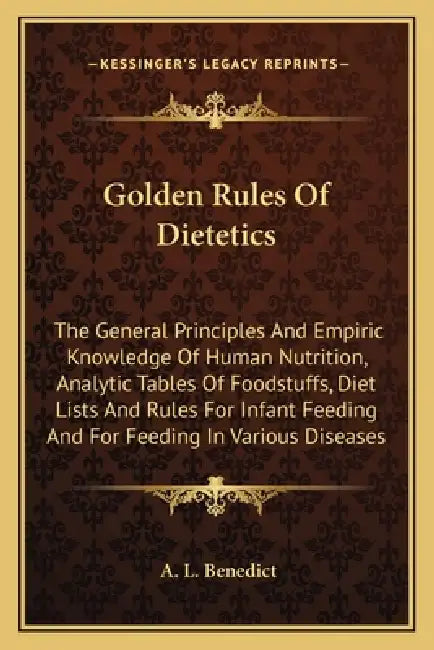Golden Rules Of Dietetics: The General Principles And Empiric Knowledge Of Human Nutrition, Analytic Tables Of Foodstuffs, Diet Lists And Rules F by A. L. Benedict