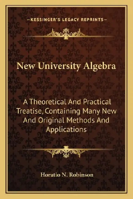 New University Algebra: A Theoretical And Practical Treatise, Containing Many New And Original Methods And Applications by Horatio N. Robinson