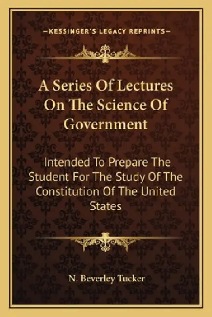 A Series Of Lectures On The Science Of Government: Intended To Prepare The Student For The Study Of The Constitution Of The United States by N. Beverley Tucker